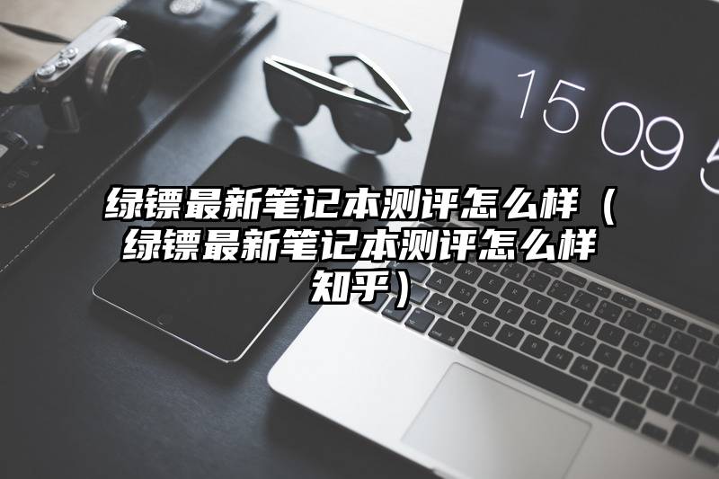 绿镖最新笔记本测评怎么样（绿镖最新笔记本测评怎么样知乎）