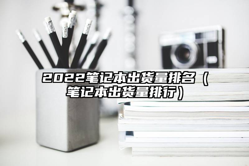 2022笔记本出货量排名（笔记本出货量排行）