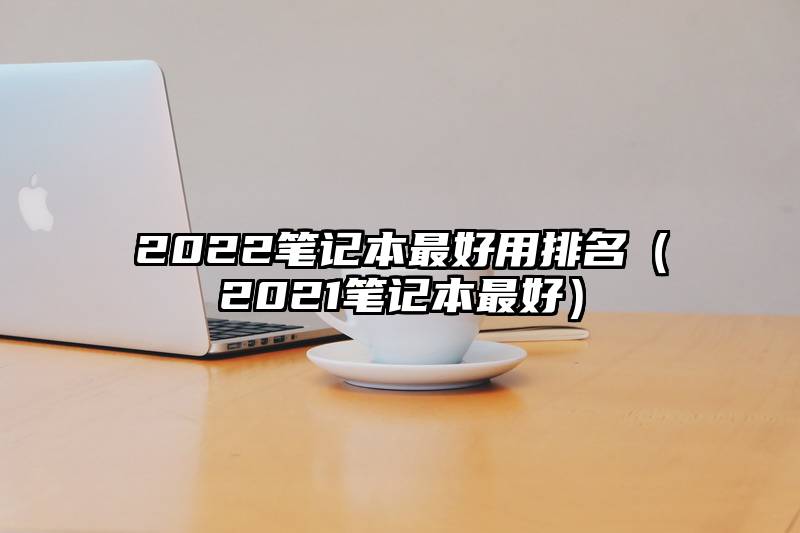 2022笔记本最好用排名（2021笔记本最好）