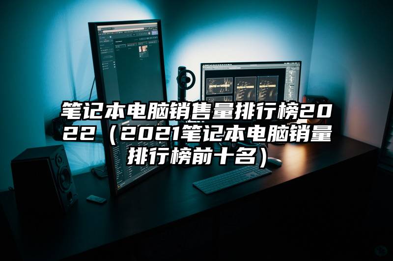 笔记本电脑销售量排行榜2022（2021笔记本电脑销量排行榜前十名）