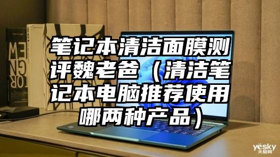 笔记本清洁面膜测评魏老爸（清洁笔记本电脑推荐使用哪两种产品）