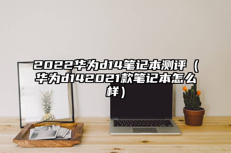 2022华为d14笔记本测评（华为d142021款笔记本怎么样）