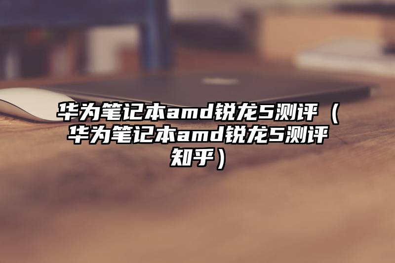 华为笔记本amd锐龙5测评（华为笔记本amd锐龙5测评知乎）