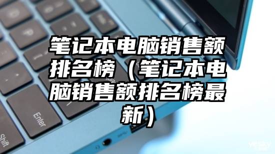 笔记本电脑销售额排名榜（笔记本电脑销售额排名榜最新）