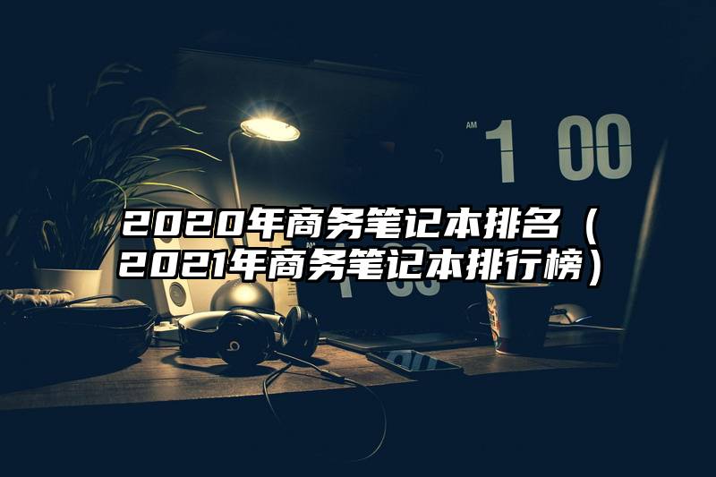 2020年商务笔记本排名（2021年商务笔记本排行榜）