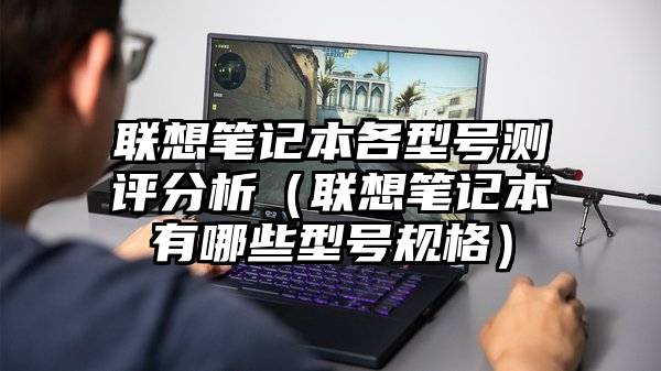 联想笔记本各型号测评分析（联想笔记本有哪些型号规格）