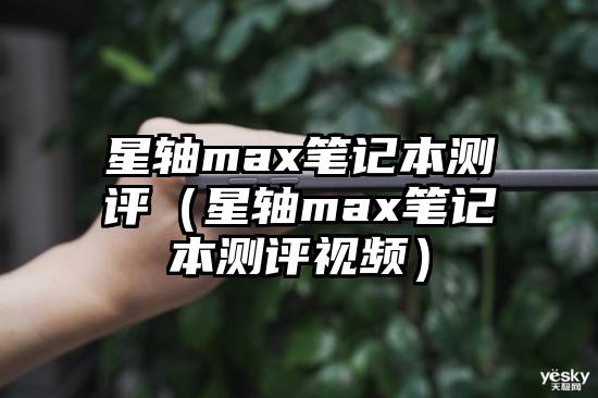 星轴max笔记本测评（星轴max笔记本测评视频）