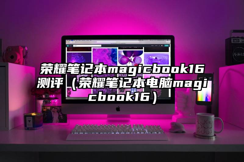 荣耀笔记本magicbook16测评（荣耀笔记本电脑magicbook16）