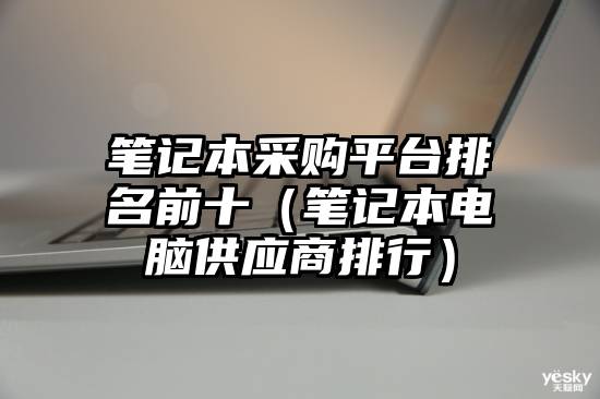 笔记本采购平台排名前十（笔记本电脑供应商排行）