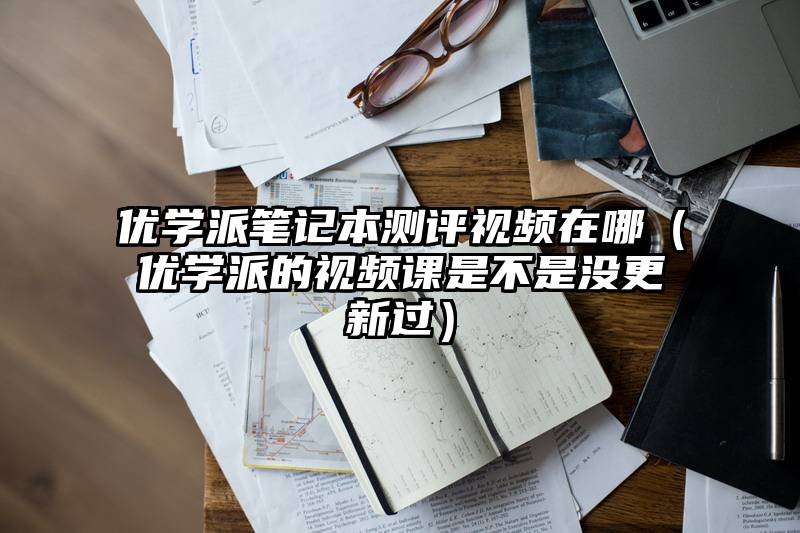 优学派笔记本测评视频在哪（优学派的视频课是不是没更新过）