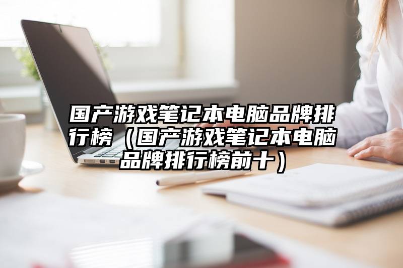 国产游戏笔记本电脑品牌排行榜（国产游戏笔记本电脑品牌排行榜前十）