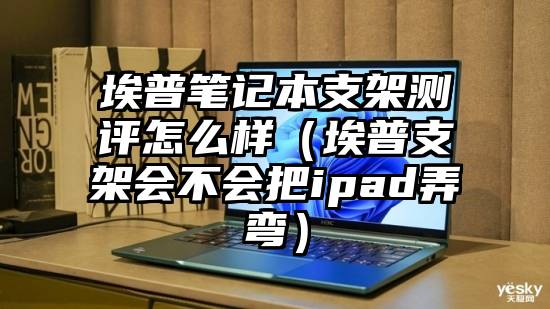 埃普笔记本支架测评怎么样（埃普支架会不会把ipad弄弯）