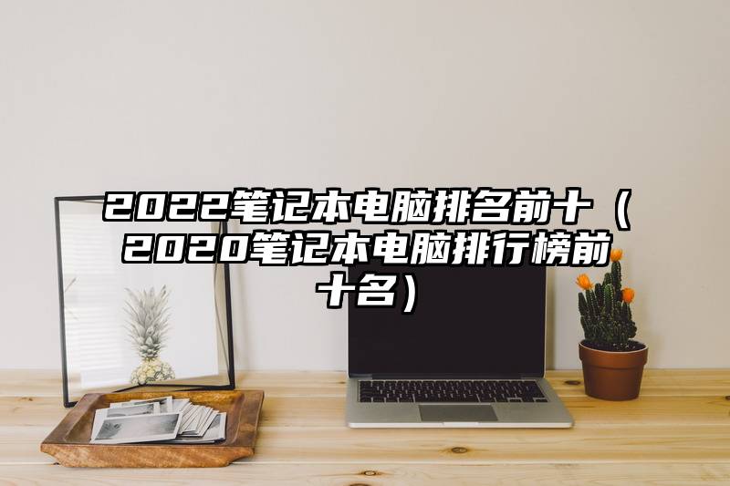 2022笔记本电脑排名前十（2020笔记本电脑排行榜前十名）