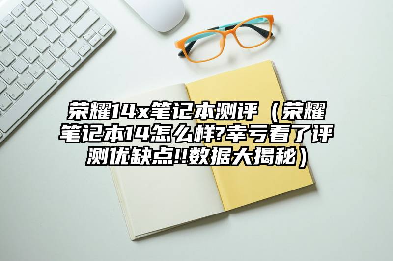 荣耀14x笔记本测评（荣耀笔记本14怎么样?幸亏看了评测优缺点!!数据大揭秘）