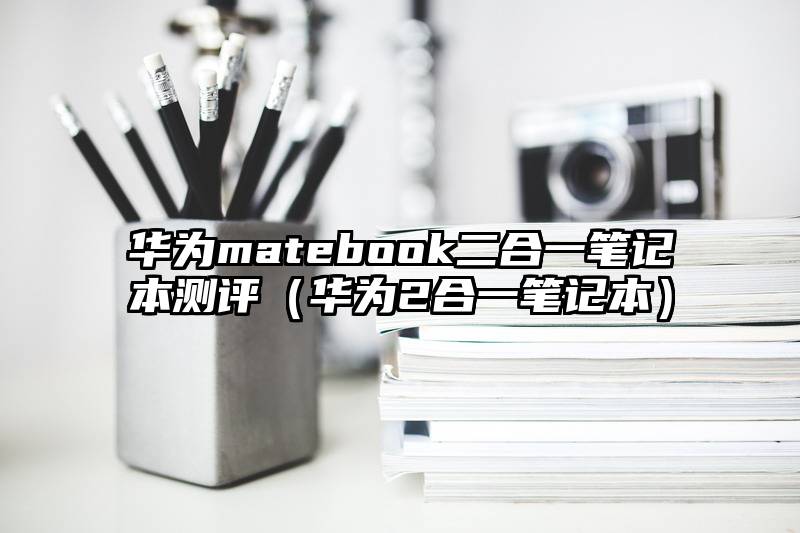 华为matebook二合一笔记本测评（华为2合一笔记本）