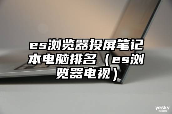 es浏览器投屏笔记本电脑排名（es浏览器电视）