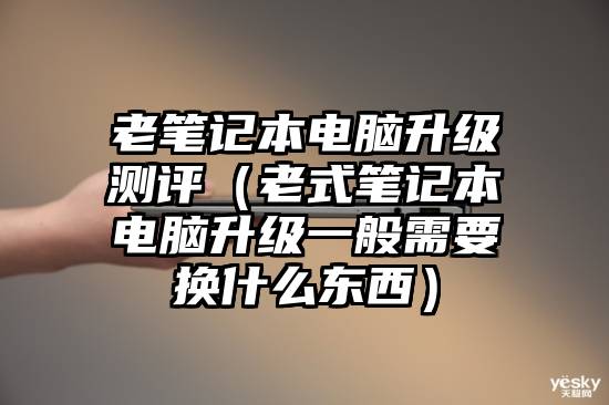 老笔记本电脑升级测评（老式笔记本电脑升级一般需要换什么东西）