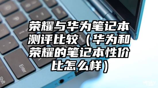 荣耀与华为笔记本测评比较（华为和荣耀的笔记本性价比怎么样）