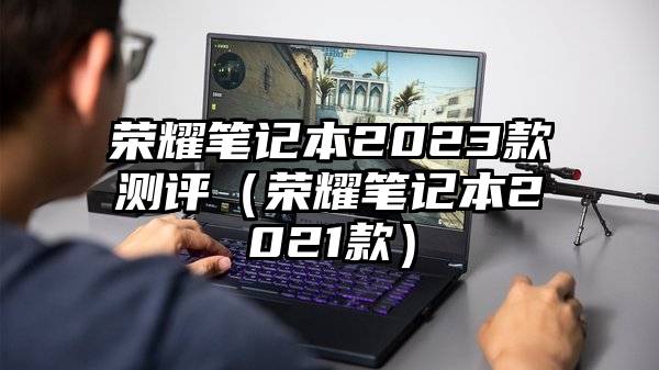 荣耀笔记本2023款测评（荣耀笔记本2021款）