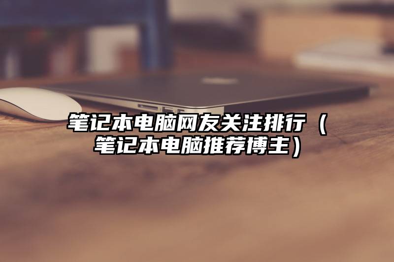 笔记本电脑网友关注排行（笔记本电脑推荐博主）