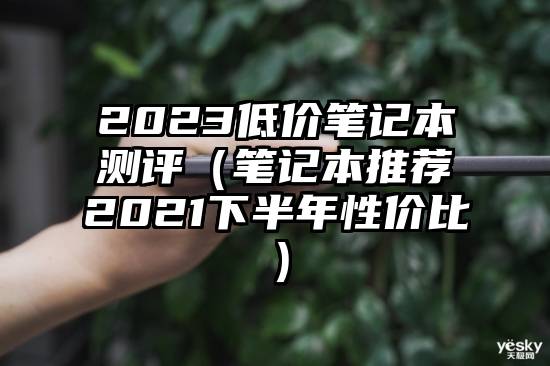 2023低价笔记本测评（笔记本推荐2021下半年性价比）