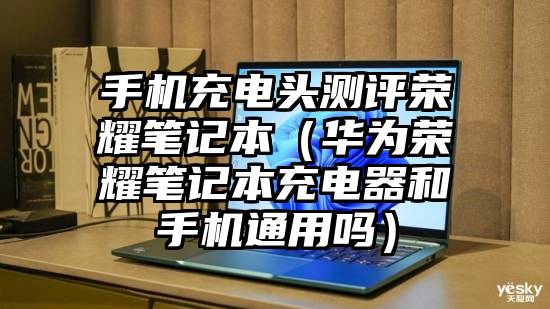 手机充电头测评荣耀笔记本（华为荣耀笔记本充电器和手机通用吗）