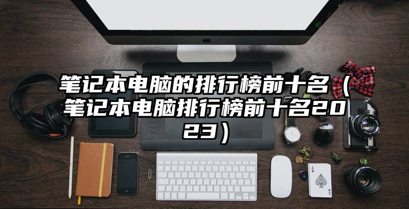 笔记本电脑的排行榜前十名（笔记本电脑排行榜前十名2023）