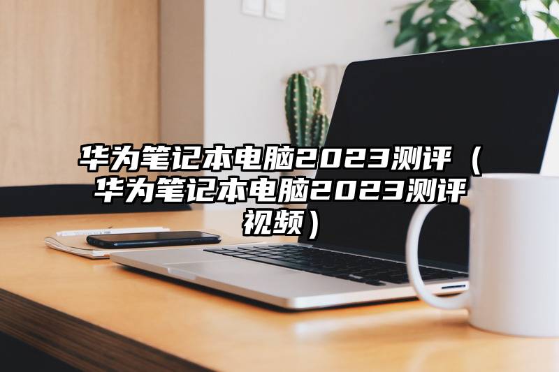 华为笔记本电脑2023测评（华为笔记本电脑2023测评视频）