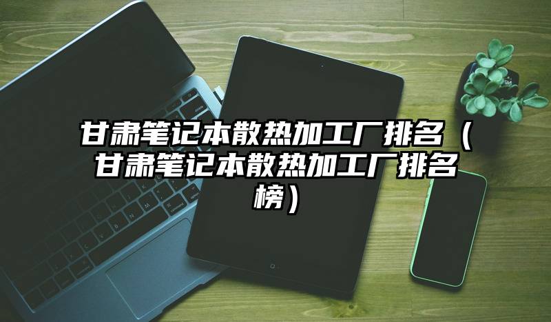 甘肃笔记本散热加工厂排名（甘肃笔记本散热加工厂排名榜）