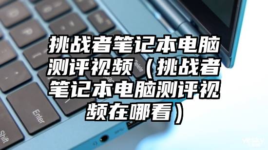 挑战者笔记本电脑测评视频（挑战者笔记本电脑测评视频在哪看）