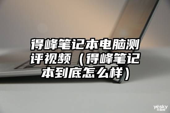 得峰笔记本电脑测评视频（得峰笔记本到底怎么样）