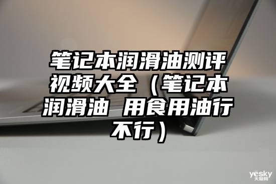 笔记本润滑油测评视频大全（笔记本润滑油 用食用油行不行）