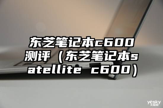 东芝笔记本c600测评（东芝笔记本satellite c600）