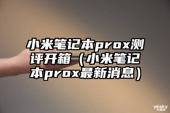 小米笔记本prox测评开箱（小米笔记本prox最新消息）