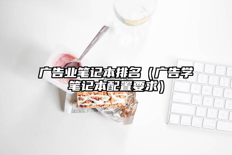 广告业笔记本排名（广告学笔记本配置要求）