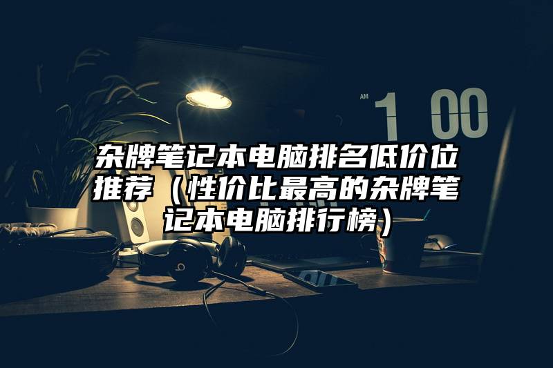 杂牌笔记本电脑排名低价位推荐（性价比最高的杂牌笔记本电脑排行榜）