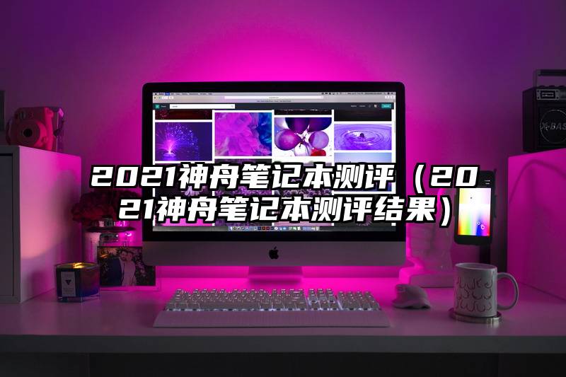 2021神舟笔记本测评（2021神舟笔记本测评结果）