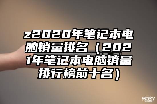 z2020年笔记本电脑销量排名（2021年笔记本电脑销量排行榜前十名）