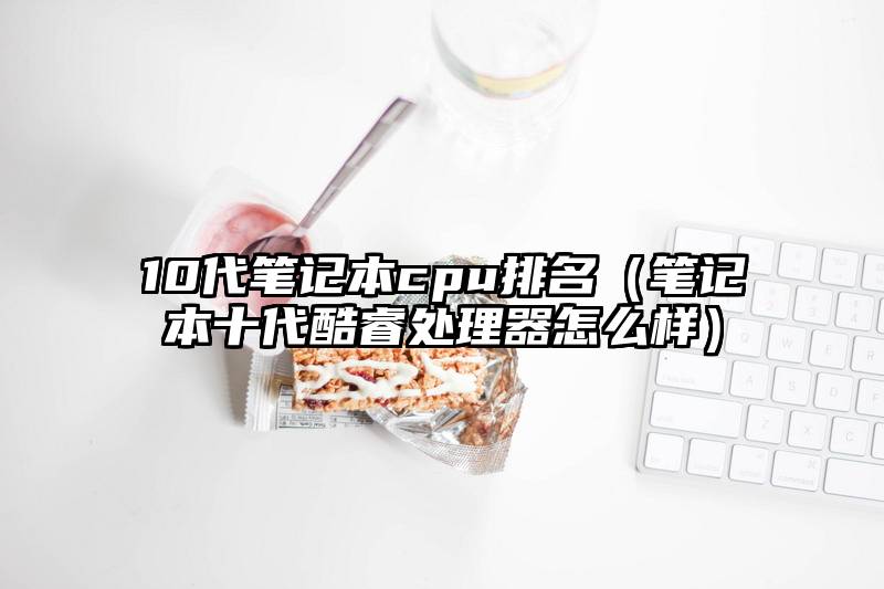 10代笔记本cpu排名（笔记本十代酷睿处理器怎么样）