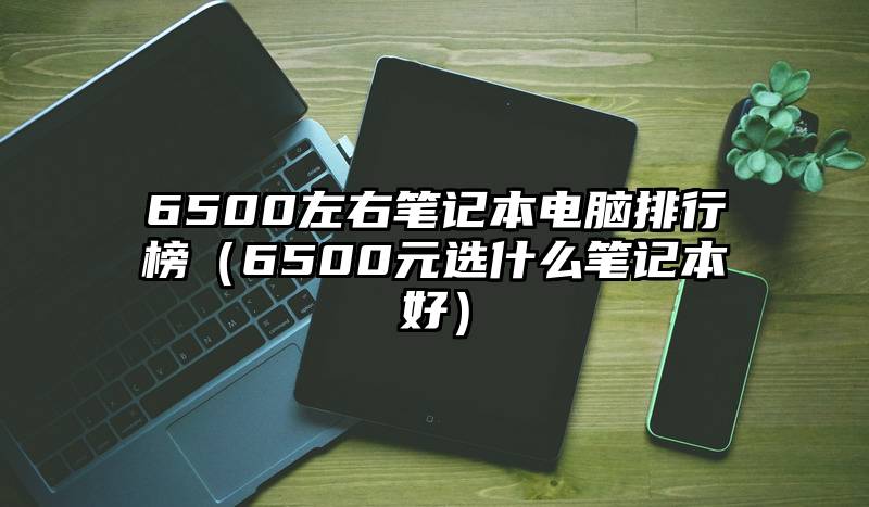 6500左右笔记本电脑排行榜（6500元选什么笔记本好）