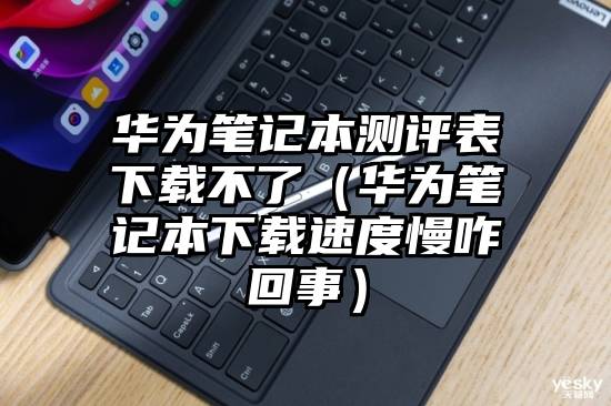 华为笔记本测评表下载不了（华为笔记本下载速度慢咋回事）