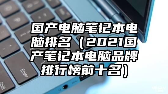 国产电脑笔记本电脑排名（2021国产笔记本电脑品牌排行榜前十名）