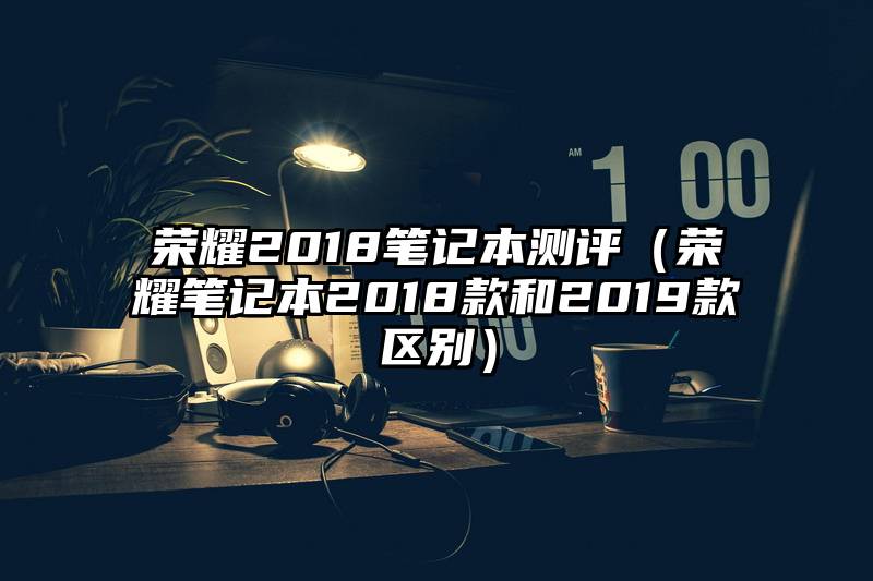 荣耀2018笔记本测评（荣耀笔记本2018款和2019款区别）