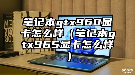 笔记本gtx960显卡怎么样（笔记本gtx965显卡怎么样）