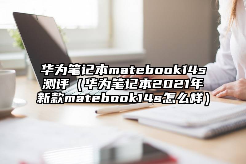 华为笔记本matebook14s测评（华为笔记本2021年新款matebook14s怎么样）