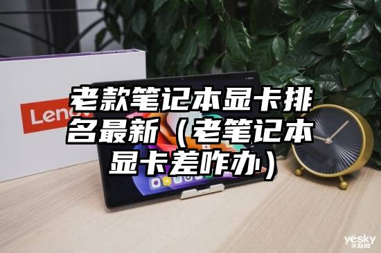 老款笔记本显卡排名最新（老笔记本显卡差咋办）