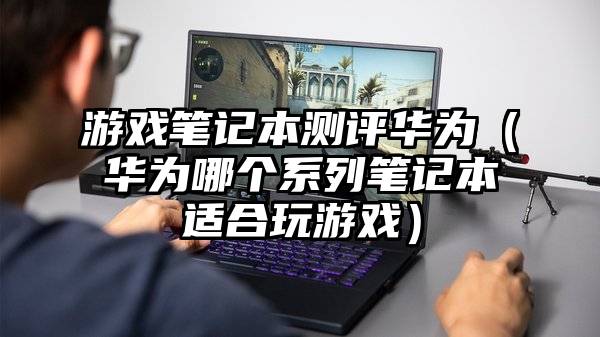 游戏笔记本测评华为（华为哪个系列笔记本适合玩游戏）