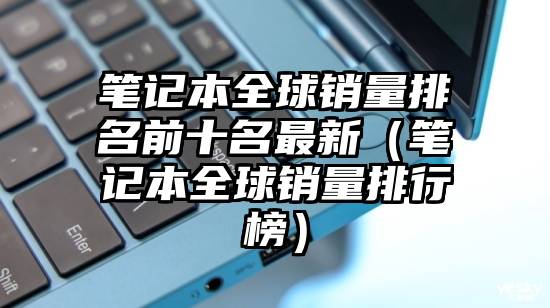 笔记本全球销量排名前十名最新（笔记本全球销量排行榜）