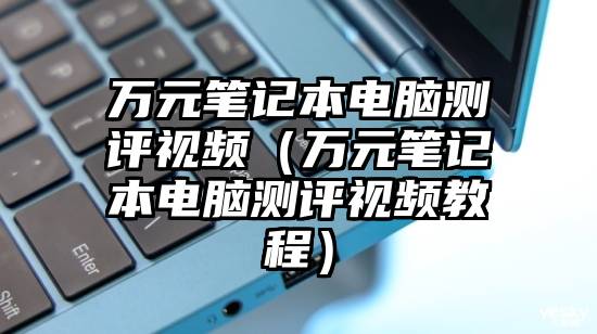 万元笔记本电脑测评视频（万元笔记本电脑测评视频教程）