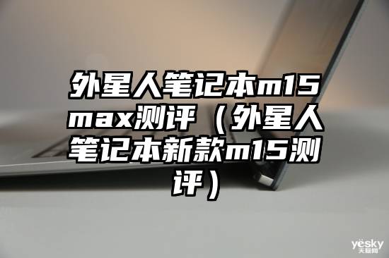 外星人笔记本m15max测评（外星人笔记本新款m15测评）